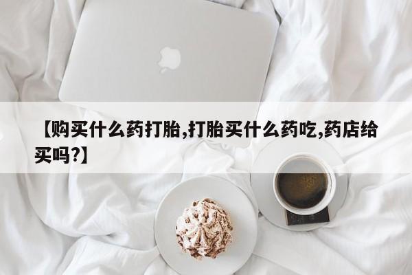药流药【购买什么药打胎,打胎买什么药吃,药店给买吗?】