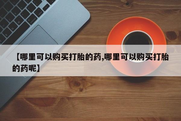 药流药【哪里可以购买打胎的药,哪里可以购买打胎的药呢】