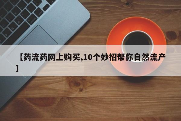 药流药【药流药网上购买,10个妙招帮你自然流产】
