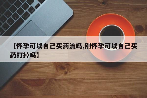 药流药【怀孕可以自己买药流吗,刚怀孕可以自己买药打掉吗】