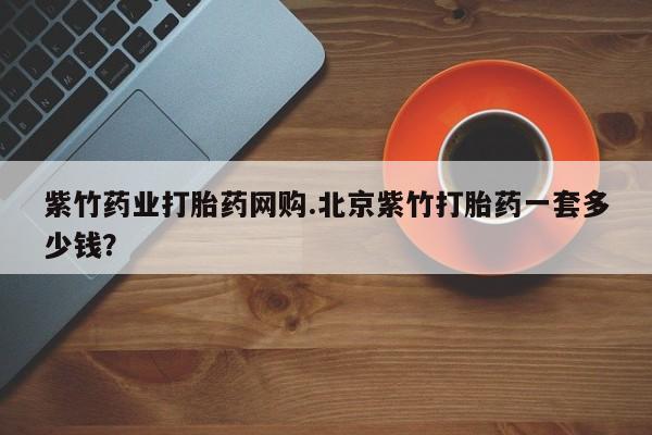 药流药紫竹药业打胎药网购.北京紫竹打胎药一套多少钱？